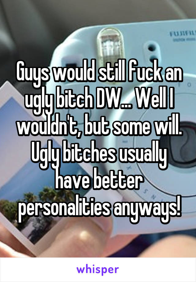 Guys would still fuck an ugly bitch DW... Well I wouldn't, but some will. Ugly bitches usually have better personalities anyways!
