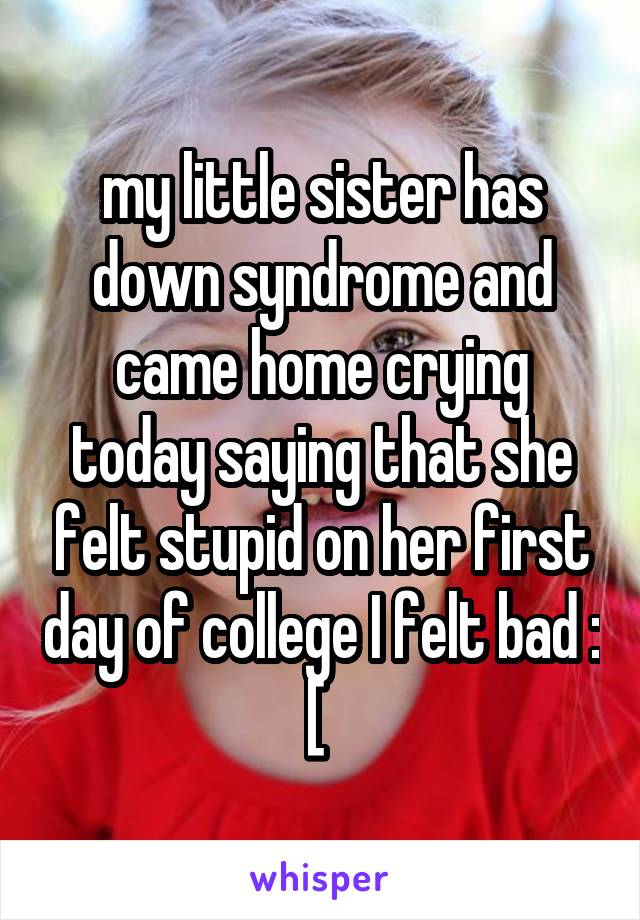 my little sister has down syndrome and came home crying today saying that she felt stupid on her first day of college I felt bad : [ 