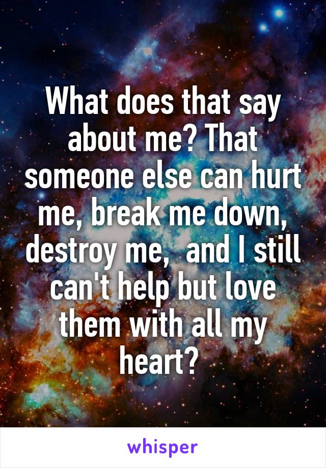 What does that say about me? That someone else can hurt me, break me down, destroy me,  and I still can't help but love them with all my heart? 