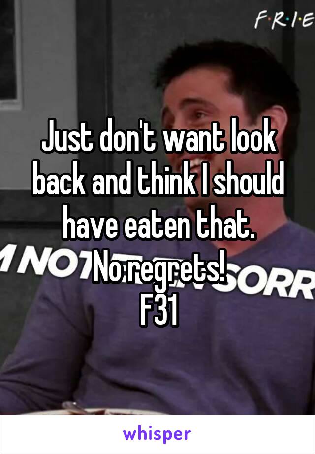 Just don't want look back and think I should have eaten that.
No regrets!
F31