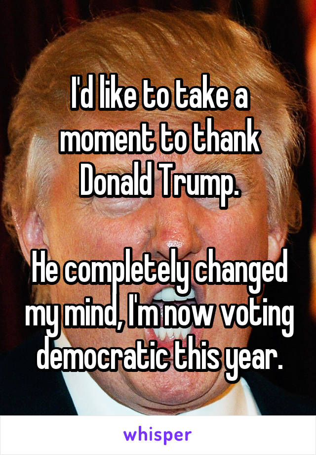 I'd like to take a moment to thank Donald Trump.

He completely changed my mind, I'm now voting democratic this year.