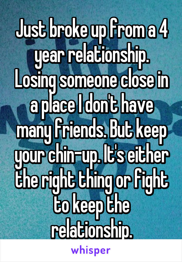Just broke up from a 4 year relationship. Losing someone close in a place I don't have many friends. But keep your chin-up. It's either the right thing or fight to keep the relationship.