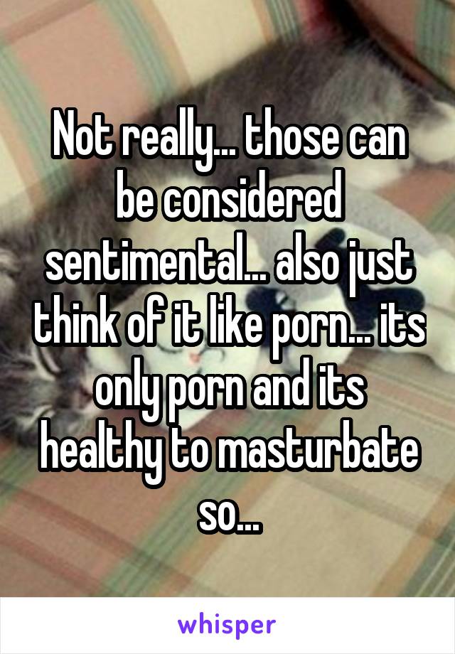 Not really... those can be considered sentimental... also just think of it like porn... its only porn and its healthy to masturbate so...