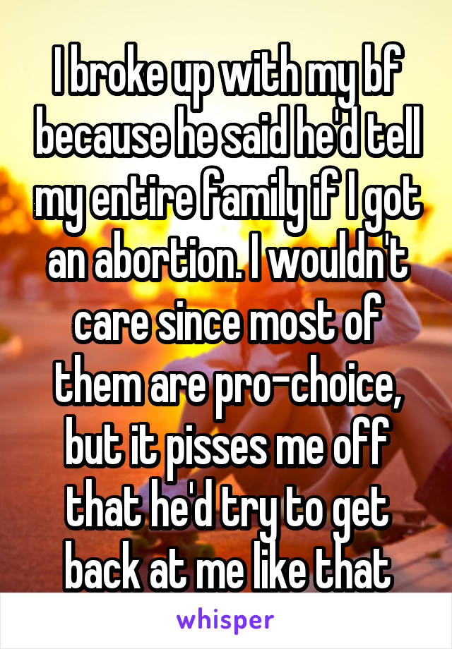 I broke up with my bf because he said he'd tell my entire family if I got an abortion. I wouldn't care since most of them are pro-choice, but it pisses me off that he'd try to get back at me like that