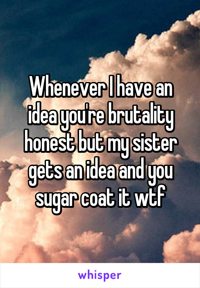 Whenever I have an idea you're brutality honest but my sister gets an idea and you sugar coat it wtf