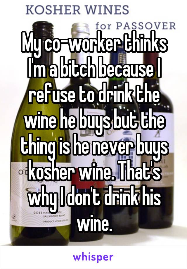 My co-worker thinks I'm a bitch because I refuse to drink the wine he buys but the thing is he never buys kosher wine. That's why I don't drink his wine.