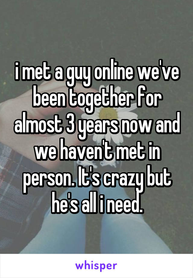 i met a guy online we've been together for almost 3 years now and we haven't met in person. It's crazy but he's all i need.