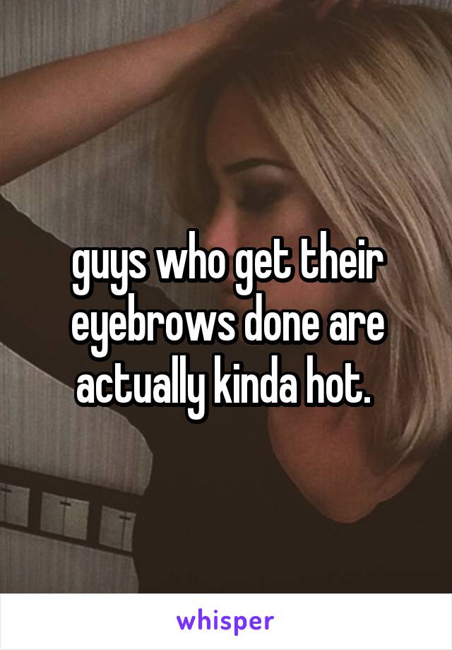 guys who get their eyebrows done are actually kinda hot. 