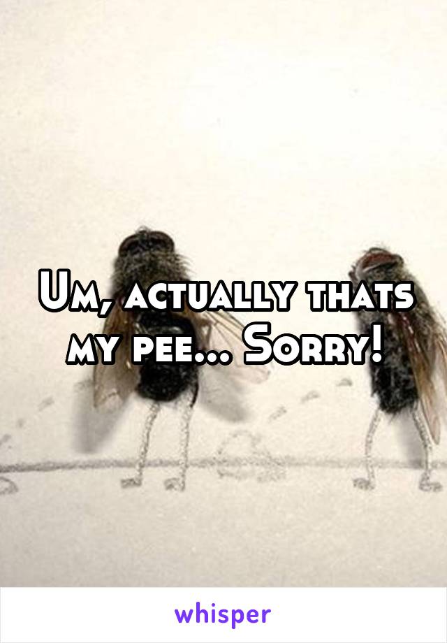 Um, actually thats my pee... Sorry!