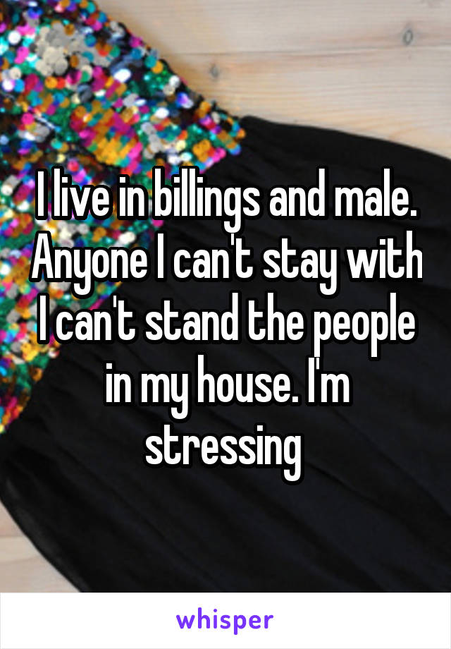 I live in billings and male. Anyone I can't stay with I can't stand the people in my house. I'm stressing 