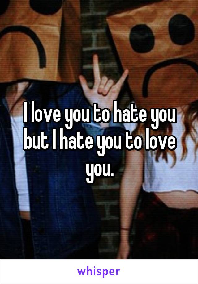 I love you to hate you but I hate you to love you.