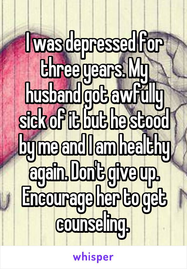 I was depressed for three years. My husband got awfully sick of it but he stood by me and I am healthy again. Don't give up. Encourage her to get counseling. 