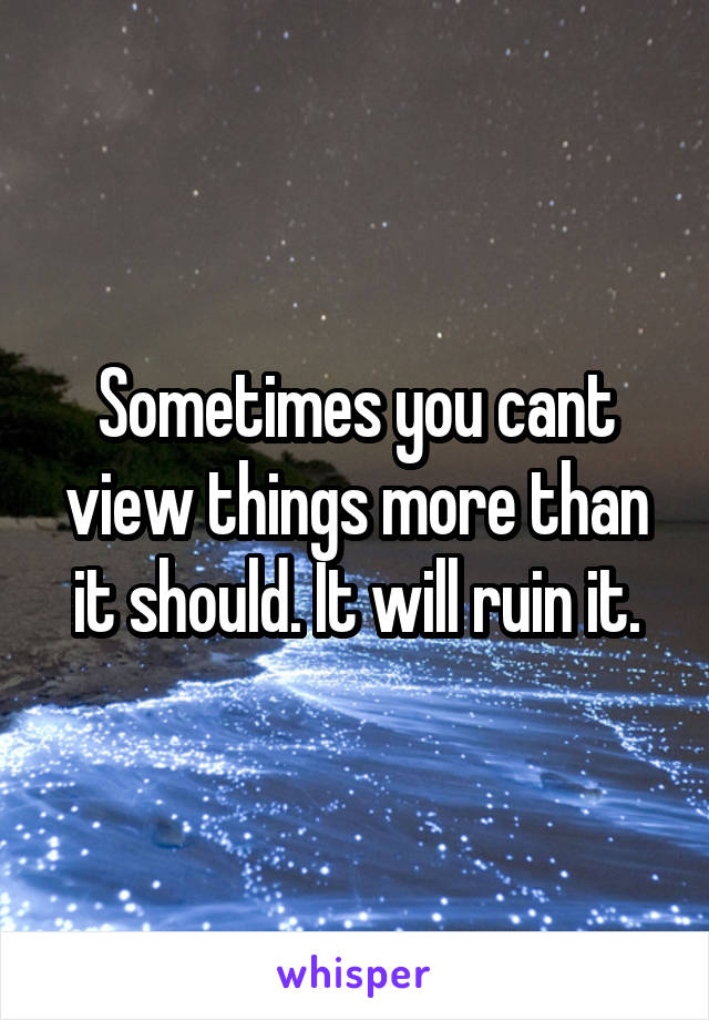 Sometimes you cant view things more than it should. It will ruin it.