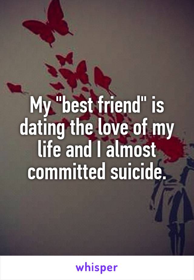 My "best friend" is dating the love of my life and I almost committed suicide.