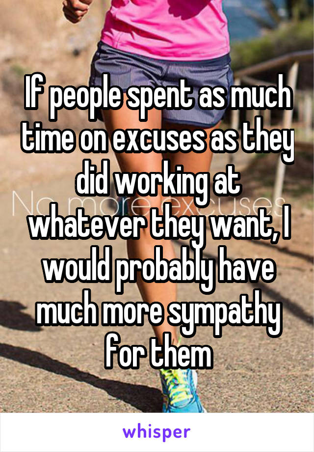 If people spent as much time on excuses as they did working at whatever they want, I would probably have much more sympathy for them