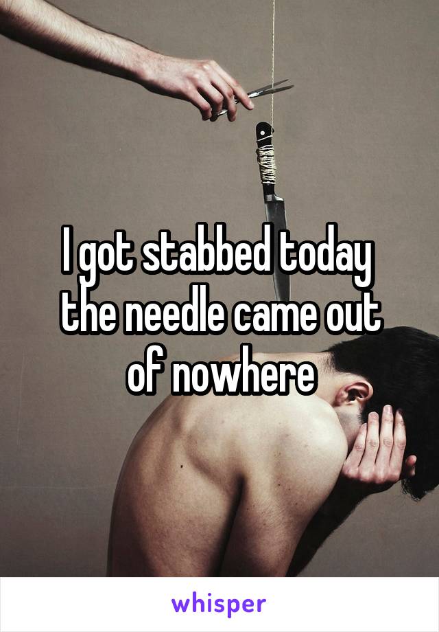 I got stabbed today 
the needle came out of nowhere
