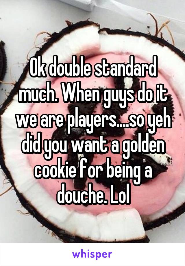 Ok double standard much. When guys do it we are players....so yeh did you want a golden cookie for being a douche. Lol