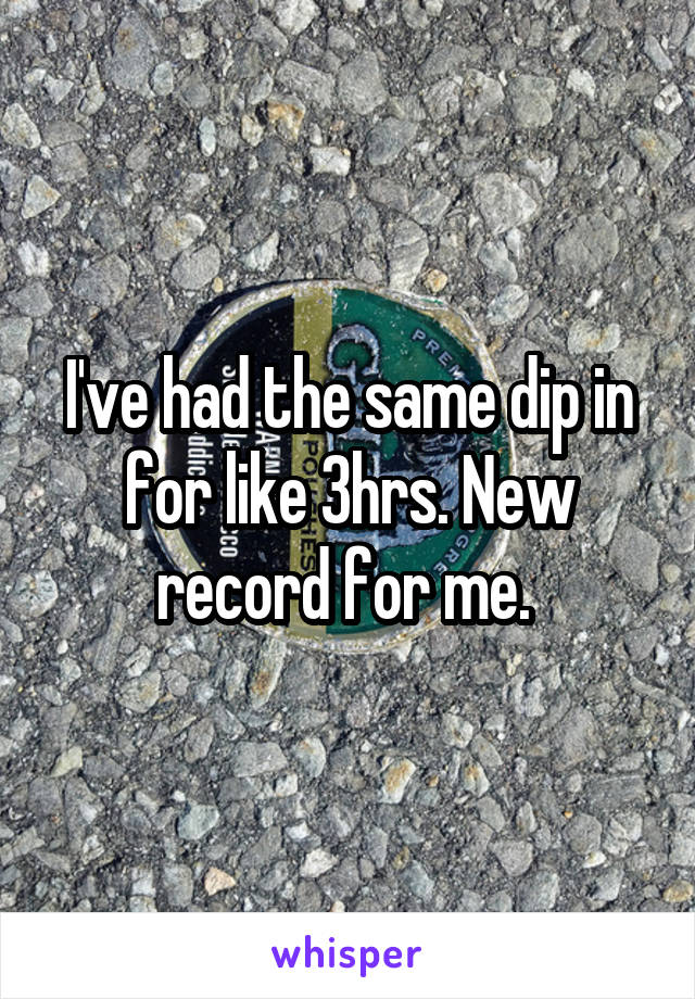 I've had the same dip in for like 3hrs. New record for me. 