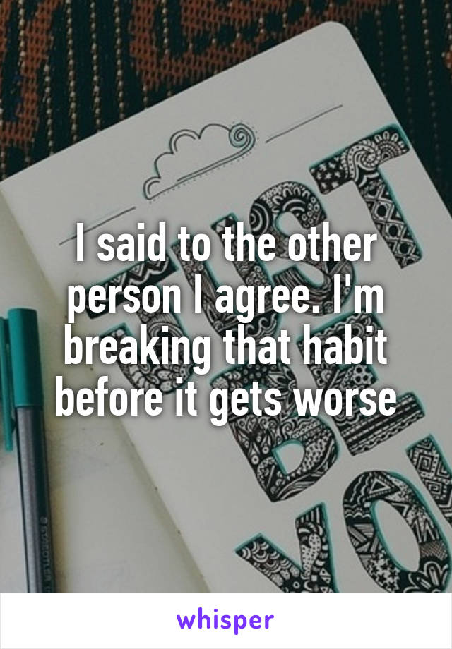 I said to the other person I agree. I'm breaking that habit before it gets worse