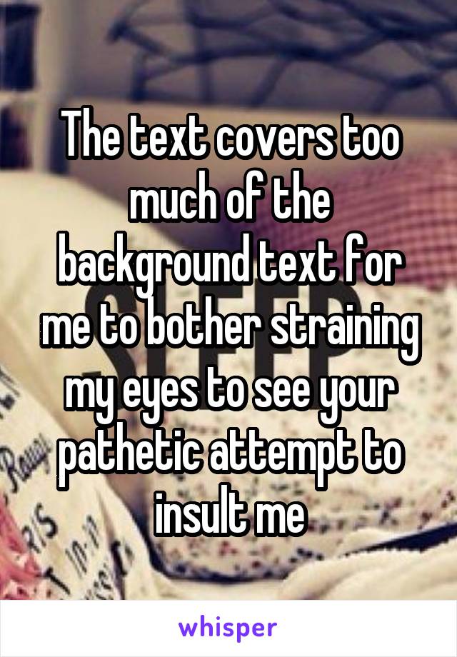 The text covers too much of the background text for me to bother straining my eyes to see your pathetic attempt to insult me