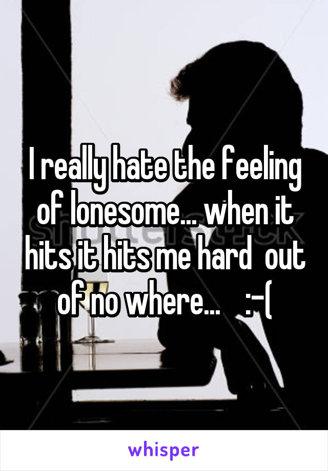 I really hate the feeling of lonesome... when it hits it hits me hard  out of no where...    :-(