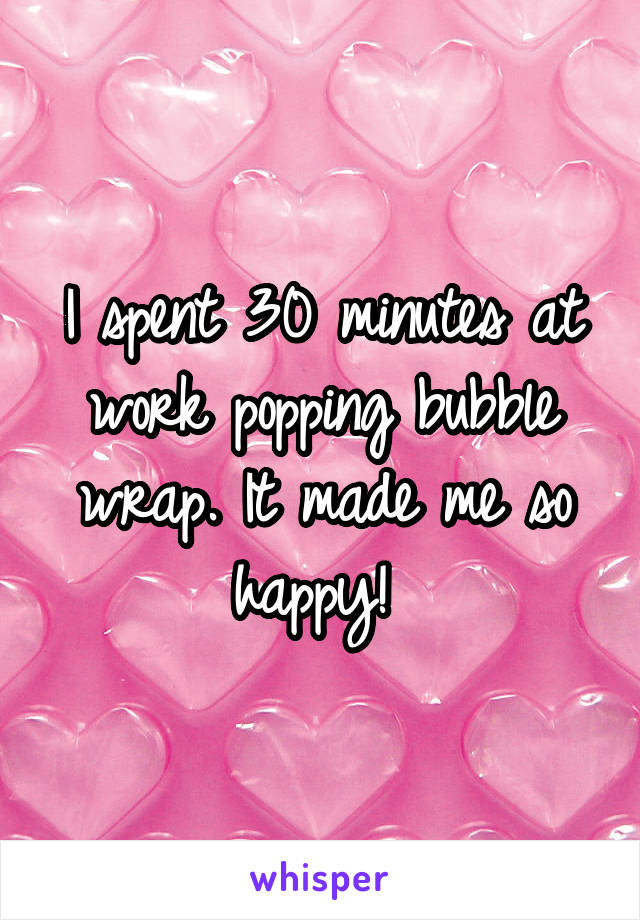 I spent 30 minutes at work popping bubble wrap. It made me so happy! 