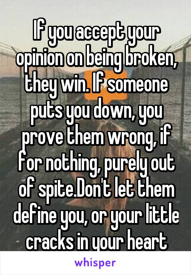 If you accept your opinion on being broken, they win. If someone puts you down, you prove them wrong, if for nothing, purely out of spite.Don't let them define you, or your little cracks in your heart