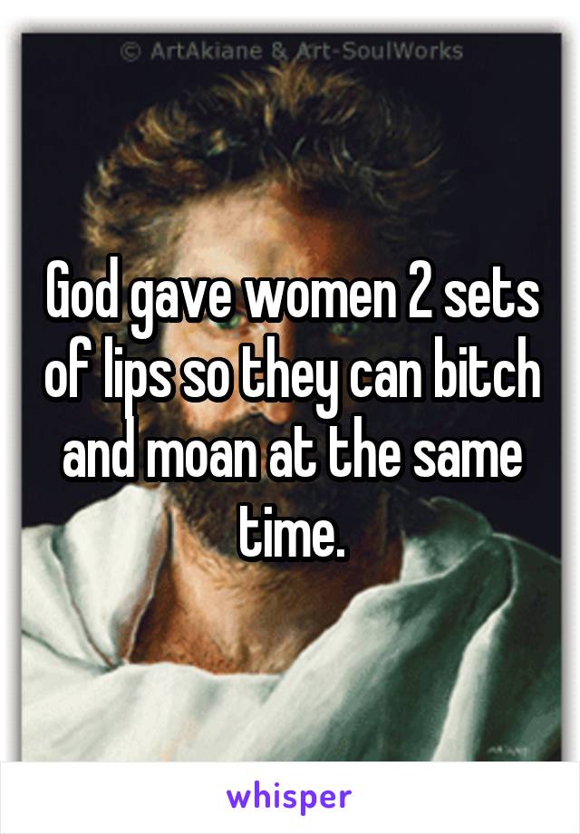 God gave women 2 sets of lips so they can bitch and moan at the same time.