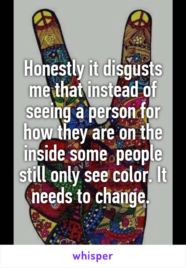 Honestly it disgusts me that instead of seeing a person for how they are on the inside some  people still only see color. It needs to change. 