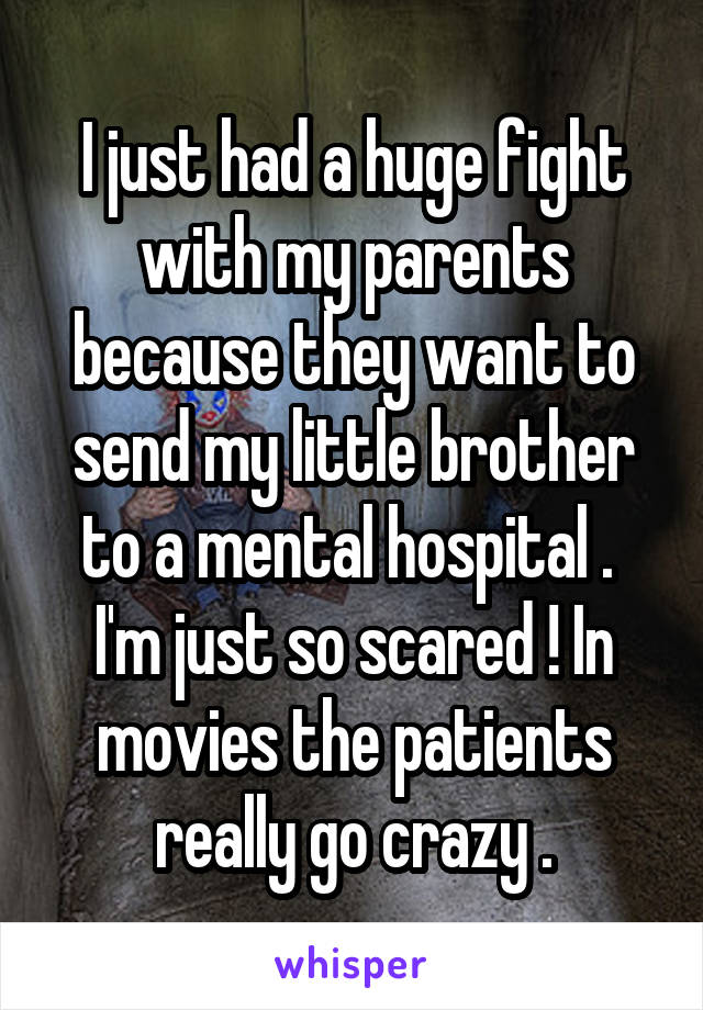 I just had a huge fight with my parents because they want to send my little brother to a mental hospital . 
I'm just so scared ! In movies the patients really go crazy .