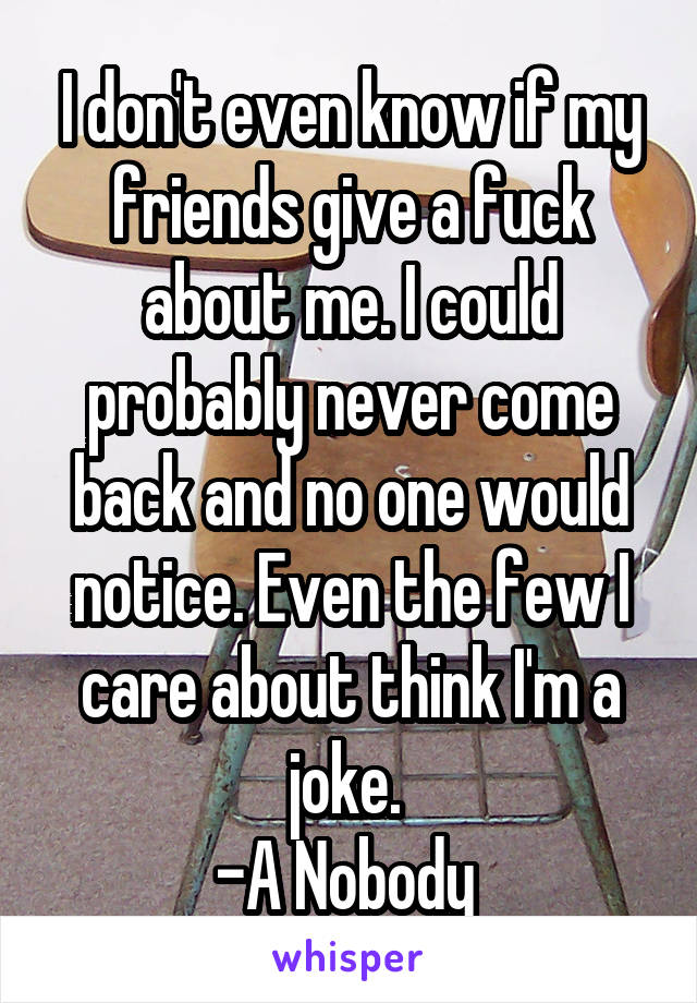 I don't even know if my friends give a fuck about me. I could probably never come back and no one would notice. Even the few I care about think I'm a joke. 
-A Nobody 