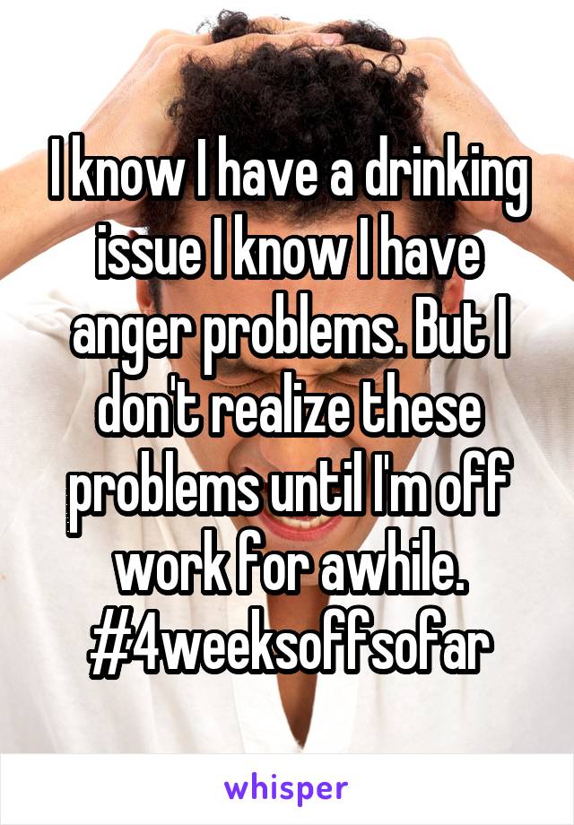 I know I have a drinking issue I know I have anger problems. But I don't realize these problems until I'm off work for awhile. #4weeksoffsofar