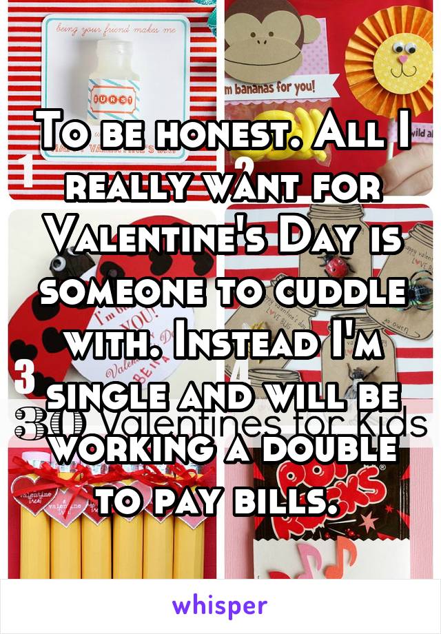 To be honest. All I really want for Valentine's Day is someone to cuddle with. Instead I'm single and will be working a double to pay bills. 