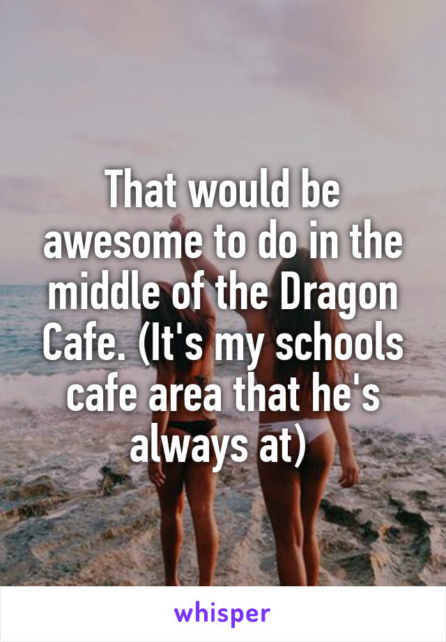 That would be awesome to do in the middle of the Dragon Cafe. (It's my schools cafe area that he's always at) 