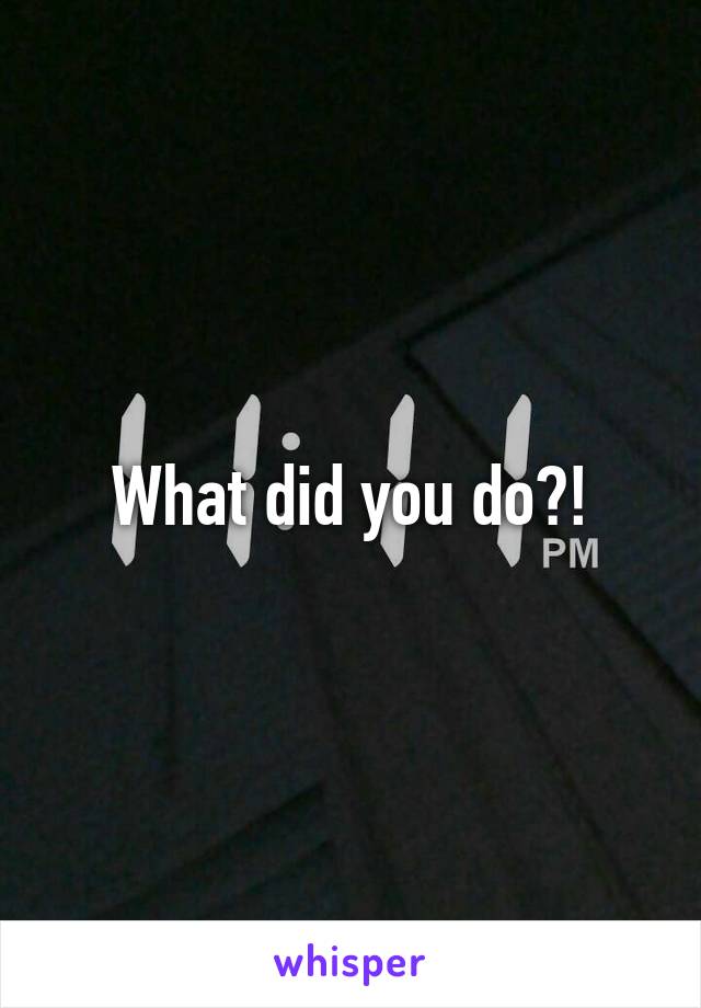 What did you do?!