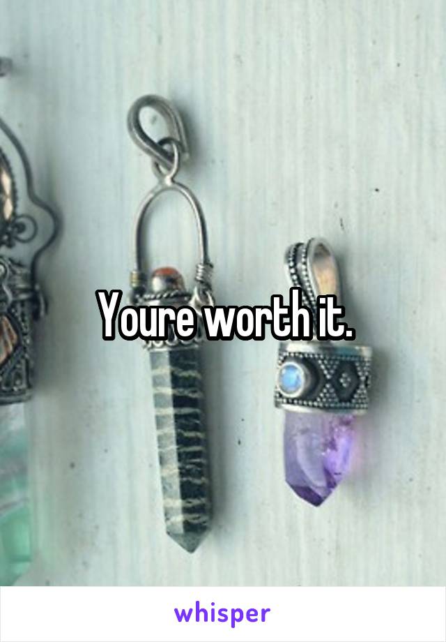 Youre worth it.