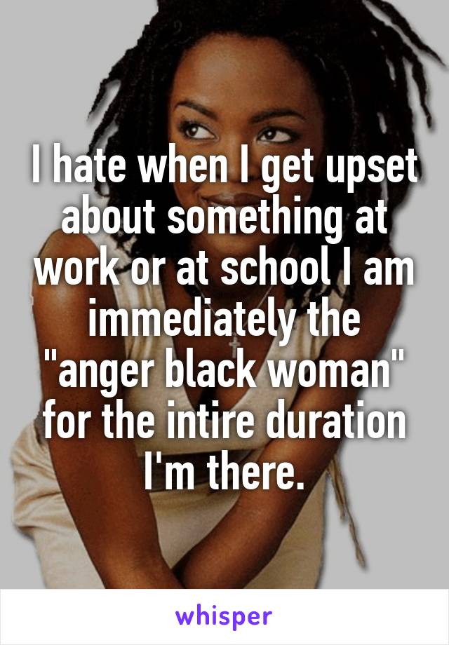 I hate when I get upset about something at work or at school I am immediately the "anger black woman" for the intire duration I'm there.