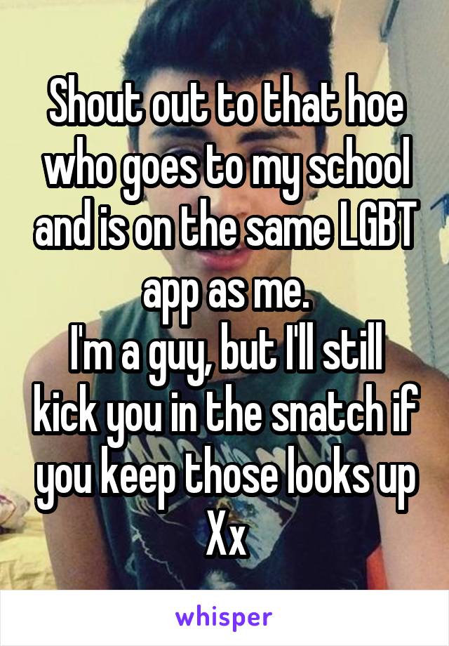 Shout out to that hoe who goes to my school and is on the same LGBT app as me.
I'm a guy, but I'll still kick you in the snatch if you keep those looks up
Xx