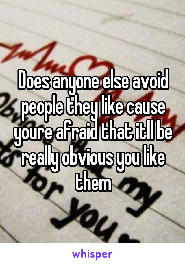 Does anyone else avoid people they like cause youre afraid that itll be really obvious you like them
