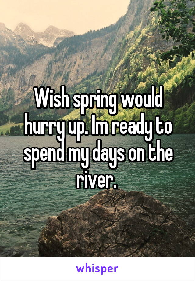 Wish spring would hurry up. Im ready to spend my days on the river. 
