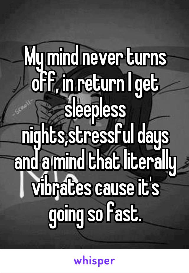 My mind never turns off, in return I get sleepless nights,stressful days and a mind that literally vibrates cause it's going so fast.