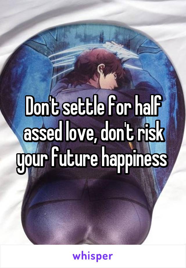 Don't settle for half assed love, don't risk your future happiness 