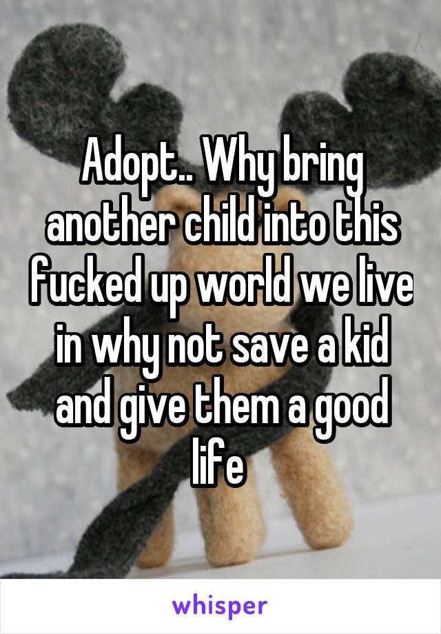 Adopt.. Why bring another child into this fucked up world we live in why not save a kid and give them a good life 