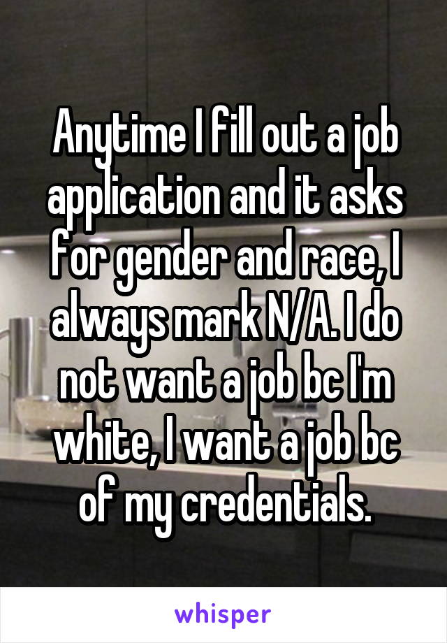 Anytime I fill out a job application and it asks for gender and race, I always mark N/A. I do not want a job bc I'm white, I want a job bc of my credentials.
