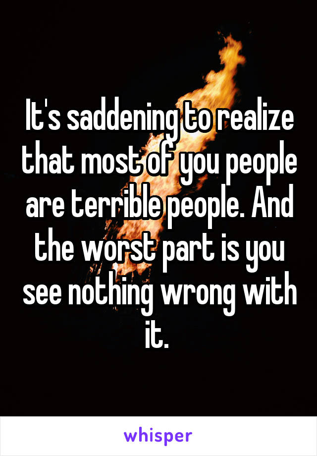 It's saddening to realize that most of you people are terrible people. And the worst part is you see nothing wrong with it. 