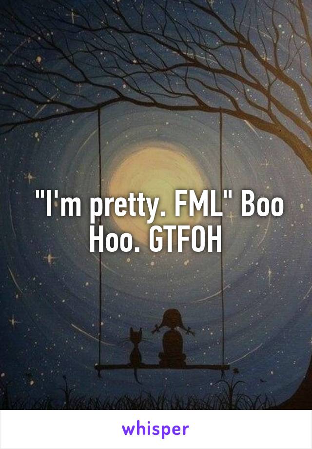  "I'm pretty. FML" Boo Hoo. GTFOH