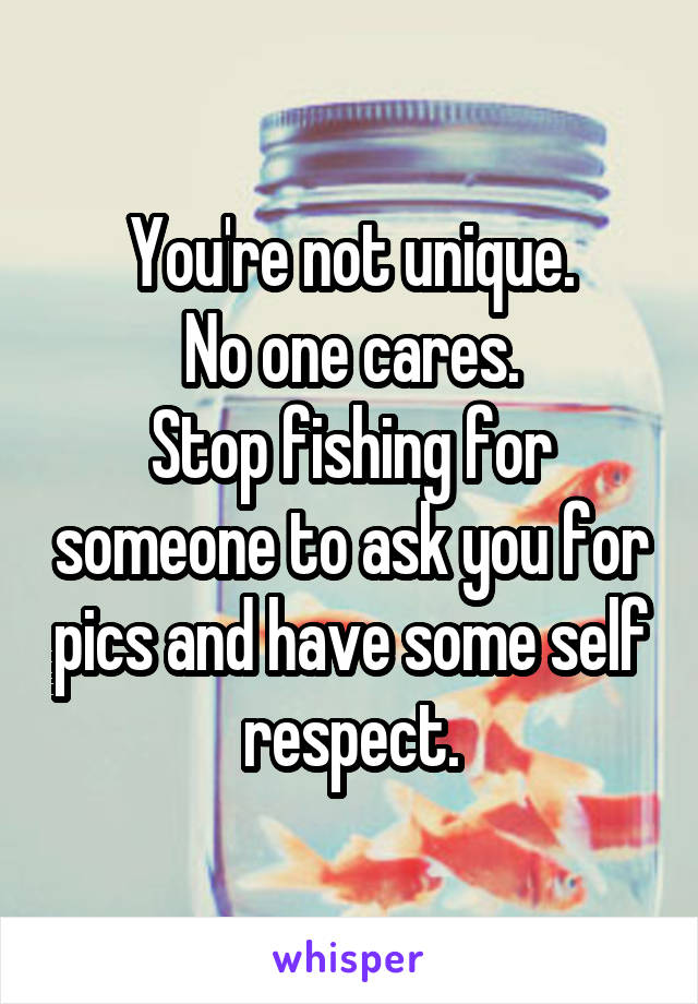 You're not unique.
No one cares.
Stop fishing for someone to ask you for pics and have some self respect.