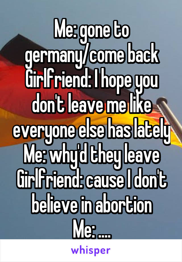Me: gone to germany/come back
Girlfriend: I hope you don't leave me like everyone else has lately
Me: why'd they leave
Girlfriend: cause I don't believe in abortion
Me: ....