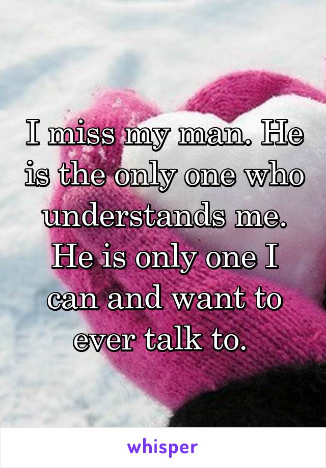 I miss my man. He is the only one who understands me. He is only one I can and want to ever talk to. 
