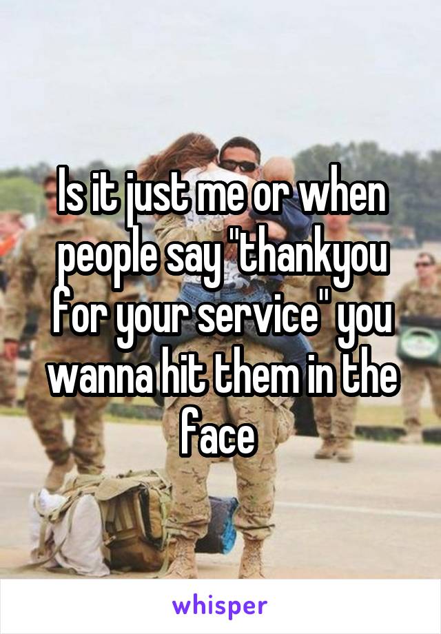 Is it just me or when people say "thankyou for your service" you wanna hit them in the face 